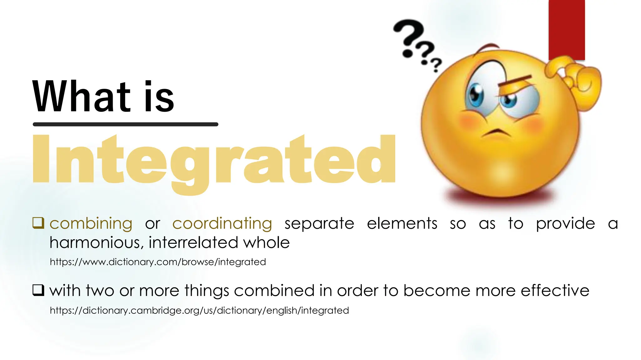 What is
Integrated
❑ combining or coordinating separate elements so as to provide a
harmonious, interrelated whole
https://www.dictionary.com/browse/integrated
❑ with two or more things combined in order to become more effective
https://dictionary.cambridge.org/us/dictionary/english/integrated
 
