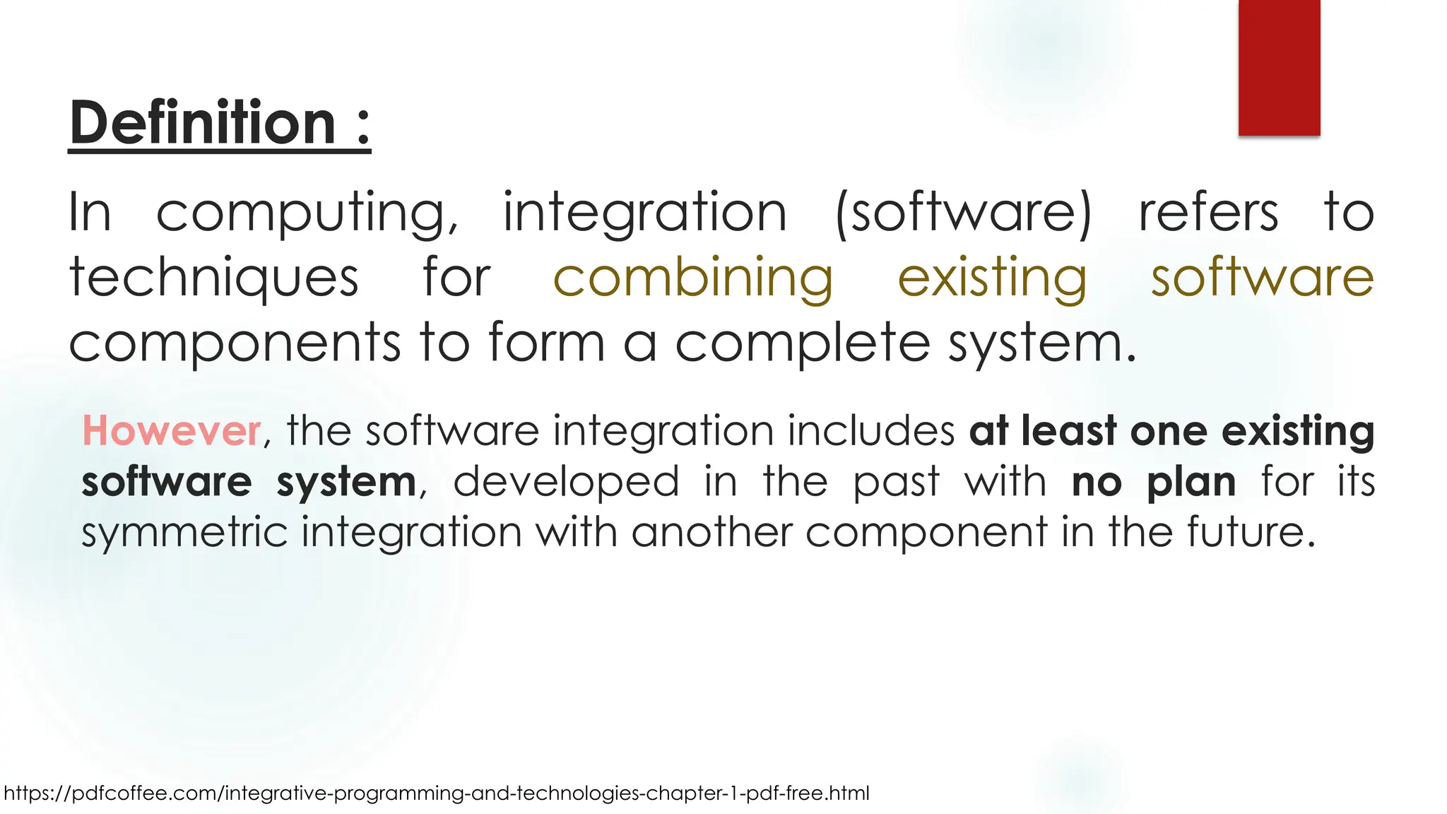 https://pdfcoffee.com/integrative-programming-and-technologies-chapter-1-pdf-free.html
In computing, integration (software) refers to
techniques for combining existing software
components to form a complete system.
However, the software integration includes at least one existing
software system, developed in the past with no plan for its
symmetric integration with another component in the future.
Definition :
 