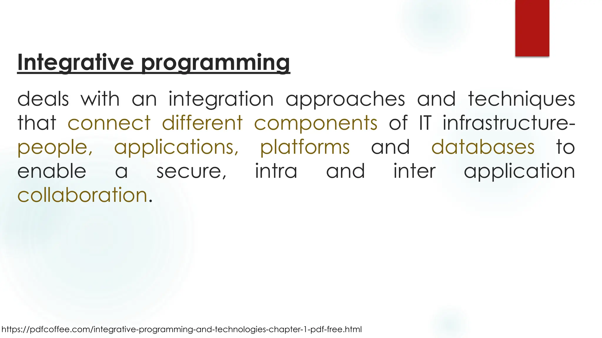 https://pdfcoffee.com/integrative-programming-and-technologies-chapter-1-pdf-free.html
Integrative programming
deals with an integration approaches and techniques
that connect different components of IT infrastructure-
people, applications, platforms and databases to
enable a secure, intra and inter application
collaboration.
 