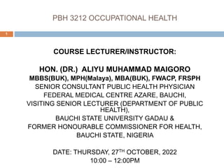 PBH 3212 OCCUPATIONAL HEALTH
COURSE LECTURER/INSTRUCTOR:
HON. (DR.) ALIYU MUHAMMAD MAIGORO
MBBS(BUK), MPH(Malaya), MBA(BUK), FWACP, FRSPH
SENIOR CONSULTANT PUBLIC HEALTH PHYSICIAN
FEDERAL MEDICAL CENTRE AZARE, BAUCHI,
VISITING SENIOR LECTURER (DEPARTMENT OF PUBLIC
HEALTH),
BAUCHI STATE UNIVERSITY GADAU &
FORMER HONOURABLE COMMISSIONER FOR HEALTH,
BAUCHI STATE, NIGERIA
DATE: THURSDAY, 27TH OCTOBER, 2022
10:00 – 12:00PM
1
 