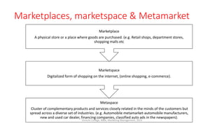 Marketplaces, marketspace & Metamarket
Metaspace
Cluster of complementary products and services closely related in the minds of the customers but
spread across a diverse set of industries. (e.g. Automobile metamarket-automobile manufacturers,
new and used car dealer, financing companies, classified auto ads in the newspapers).
Marketspace
Digitalized form of shopping on the internet, (online shopping, e-commerce).
Marketplace
A physical store or a place where goods are purchased. (e.g. Retail shops, department stores,
shopping malls etc
Virinchi College, MBA, Marketing Management, 2023
 