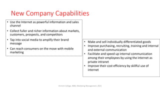 New Company Capabilities
• Use the Internet as powerful information and sales
channel
• Collect fuller and richer information about markets,
customers, prospects, and competitors
• Tap into social media to amplify their brand
message
• Can reach consumers on the move with mobile
marketing
• Make and sell individually differentiated goods
• Improve purchasing, recruiting, training and internal
and external communication
• Facilitate and speed up internal communication
among their employees by using the internet as
private intranet
• Improve their cost efficiency by skillful use of
internet
Virinchi College, MBA, Marketing Management, 2023
 