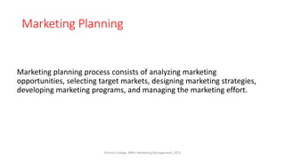 Marketing Planning
Marketing planning process consists of analyzing marketing
opportunities, selecting target markets, designing marketing strategies,
developing marketing programs, and managing the marketing effort.
Virinchi College, MBA, Marketing Management, 2023
 