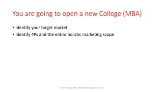You are going to open a new College (MBA)
• Identify your target market
• Identify 4Ps and the entire holistic marketing scope
Virinchi College, MBA, Marketing Management, 2023
 