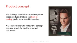 Product concept
This concept holds that customers prefer
those products that are the best in
quality, performance and innovation.
• Manufacturers who follow this concept
produce goods for quality oriented
customers.
Virinchi College, MBA, Marketing Management, 2023
 