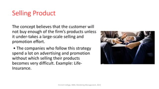 Selling Product
The concept believes that the customer will
not buy enough of the firm’s products unless
it under-takes a large-scale selling and
promotion effort.
• The companies who follow this strategy
spend a lot on advertising and promotion
without which selling their products
becomes very difficult. Example: Life-
Insurance.
Virinchi College, MBA, Marketing Management, 2023
 