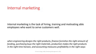 Internal marketing
Internal marketing is the task of hiring, training and motivating able
employees who want to serve customers well.
when engineering designs the right products, finance furnishes the right amount of
funding, purchasing buys the right materials, production makes the right products
in the right time horizon, and accounting measures profitability in the right ways
Virinchi College, MBA, Marketing Management, 2023
 