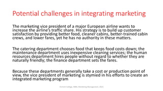 Potential challenges in integrating marketing
The marketing vice president of a major European airline wants to
increase the airline’s traffic share. His strategy is to build up customer
satisfaction by providing better food, cleaner cabins, better-trained cabin
crews, and lower fares, yet he has no authority in these matters.
The catering department chooses food that keeps food costs down; the
maintenance department uses inexpensive cleaning services; the human
resources department hires people without regard to whether they are
naturally friendly; the finance department sets the fares.
Because these departments generally take a cost or production point of
view, the vice president of marketing is stymied in his efforts to create an
integrated marketing program
Virinchi College, MBA, Marketing Management, 2023
 