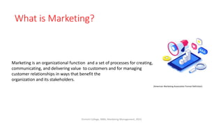 What is Marketing?
Marketing is an organizational function and a set of processes for creating,
communicating, and delivering value to customers and for managing
customer relationships in ways that benefit the
organization and its stakeholders.
(American Marketing Association Formal Definition)
Virinchi College, MBA, Marketing Management, 2023
 