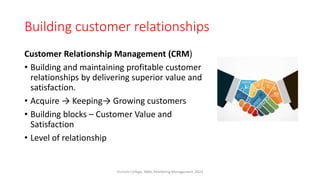 Building customer relationships
Customer Relationship Management (CRM)
• Building and maintaining profitable customer
relationships by delivering superior value and
satisfaction.
• Acquire → Keeping→ Growing customers
• Building blocks – Customer Value and
Satisfaction
• Level of relationship
Virinchi College, MBA, Marketing Management, 2023
 