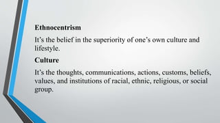 Ethnocentrism
It’s the belief in the superiority of one’s own culture and
lifestyle.
Culture
It’s the thoughts, communications, actions, customs, beliefs,
values, and institutions of racial, ethnic, religious, or social
group.
 