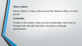 Macro culture
Macro culture is a large culture group like national, ethnic, or racial
groups.
Nationality
It refers to the country where one has membership, which may be
through birth, through inheritance of parents or through
naturalisation.
 