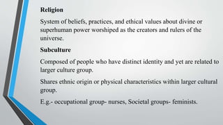 Religion
System of beliefs, practices, and ethical values about divine or
superhuman power worshiped as the creators and rulers of the
universe.
Subculture
Composed of people who have distinct identity and yet are related to
larger culture group.
Shares ethnic origin or physical characteristics within larger cultural
group.
E.g.- occupational group- nurses, Societal groups- feminists.
 