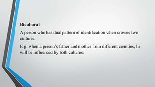 Bicultural
A person who has dual pattern of identification when crosses two
cultures.
E g: when a person’s father and mother from different counties, he
will be influenced by both cultures.
 