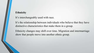 Ethnicity
It’s interchangeably used with race.
It’s the relationship between individuals who believe that they have
distinctive characteristics that make them in a group.
Ethnicity changes may shift over time. Migration and intermarriage
show that people move into another ethnic group.
 