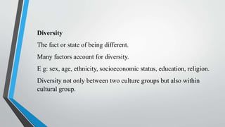 Diversity
The fact or state of being different.
Many factors account for diversity.
E g: sex, age, ethnicity, socioeconomic status, education, religion.
Diversity not only between two culture groups but also within
cultural group.
 
