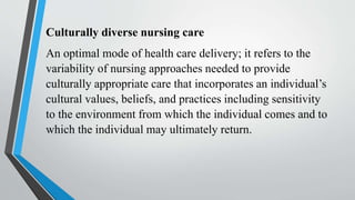 Culturally diverse nursing care
An optimal mode of health care delivery; it refers to the
variability of nursing approaches needed to provide
culturally appropriate care that incorporates an individual’s
cultural values, beliefs, and practices including sensitivity
to the environment from which the individual comes and to
which the individual may ultimately return.
 