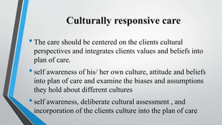 Culturally responsive care
•The care should be centered on the clients cultural
perspectives and integrates clients values and beliefs into
plan of care.
•self awareness of his/ her own culture, attitude and beliefs
into plan of care and examine the biases and assumptions
they hold about different cultures
•self awareness, deliberate cultural assessment , and
incorporation of the clients culture into the plan of care
 