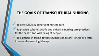 THE GOALS OF TRANSCULTURAL NURSING
 To give culturally congruent nursing care
 To provide culture specific and universal nursing care practices
for the health and well-being of people
 To aid them in facing adverse human conditions, illness or death
in culturally meaningful ways
 