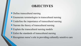 OBJECTIVES
 Define transcultural nursing
 Enumerate terminologies in transcultural nursing
 Underline the importance of transcultural nursing
 Narrate the theory of transcultural nursing
 Explain the transcultural nursing models
 Enlist the standards of transcultural nursing
 Recognises nurse’s role in providing culturally sensitive care
 