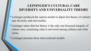LEININGER’S CULTURAL CARE
DIVERSITYAND UNIVERSALITY THEORY
• Leininger produced the sunrise model to depict her theory of cultural
care diversity and universality.
• Leininger states that her theory is the only one focussed inequity of
culture care, examining what is universal among cultures and what
varies
• Leininger presents three interventional models
 