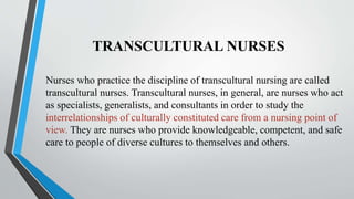 TRANSCULTURAL NURSES
Nurses who practice the discipline of transcultural nursing are called
transcultural nurses. Transcultural nurses, in general, are nurses who act
as specialists, generalists, and consultants in order to study the
interrelationships of culturally constituted care from a nursing point of
view. They are nurses who provide knowledgeable, competent, and safe
care to people of diverse cultures to themselves and others.
 