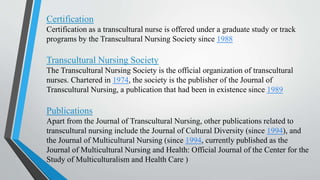 Certification
Certification as a transcultural nurse is offered under a graduate study or track
programs by the Transcultural Nursing Society since 1988
Transcultural Nursing Society
The Transcultural Nursing Society is the official organization of transcultural
nurses. Chartered in 1974, the society is the publisher of the Journal of
Transcultural Nursing, a publication that had been in existence since 1989
Publications
Apart from the Journal of Transcultural Nursing, other publications related to
transcultural nursing include the Journal of Cultural Diversity (since 1994), and
the Journal of Multicultural Nursing (since 1994, currently published as the
Journal of Multicultural Nursing and Health: Official Journal of the Center for the
Study of Multiculturalism and Health Care )
 