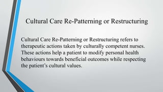 Cultural Care Re-Patterning or Restructuring
Cultural Care Re-Patterning or Restructuring refers to
therapeutic actions taken by culturally competent nurses.
These actions help a patient to modify personal health
behaviours towards beneficial outcomes while respecting
the patient’s cultural values.
 