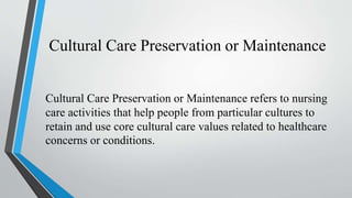 Cultural Care Preservation or Maintenance
Cultural Care Preservation or Maintenance refers to nursing
care activities that help people from particular cultures to
retain and use core cultural care values related to healthcare
concerns or conditions.
 