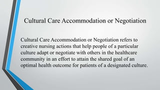 Cultural Care Accommodation or Negotiation
Cultural Care Accommodation or Negotiation refers to
creative nursing actions that help people of a particular
culture adapt or negotiate with others in the healthcare
community in an effort to attain the shared goal of an
optimal health outcome for patients of a designated culture.
 