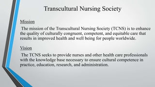 Transcultural Nursing Society
Mission
The mission of the Transcultural Nursing Society (TCNS) is to enhance
the quality of culturally congruent, competent, and equitable care that
results in improved health and well being for people worldwide.
Vision
The TCNS seeks to provide nurses and other health care professionals
with the knowledge base necessary to ensure cultural competence in
practice, education, research, and administration.
 