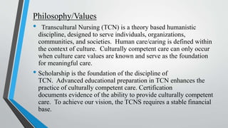 Philosophy/Values
• Transcultural Nursing (TCN) is a theory based humanistic
discipline, designed to serve individuals, organizations,
communities, and societies. Human care/caring is defined within
the context of culture. Culturally competent care can only occur
when culture care values are known and serve as the foundation
for meaningful care.
• Scholarship is the foundation of the discipline of
TCN. Advanced educational preparation in TCN enhances the
practice of culturally competent care. Certification
documents evidence of the ability to provide culturally competent
care. To achieve our vision, the TCNS requires a stable financial
base.
 