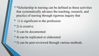 •*Scholarship in nursing can be defined as those activities
that systematically advance the teaching, research, and
practice of nursing through rigorous inquiry that
• 1) is significant to the profession
•2) is creative
•3) can be documented
•4) can be replicated or elaborated
•5) can be peer-reviewed through various methods.
 