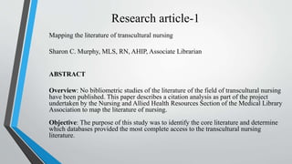 Research article-1
Mapping the literature of transcultural nursing
Sharon C. Murphy, MLS, RN, AHIP, Associate Librarian
ABSTRACT
Overview: No bibliometric studies of the literature of the field of transcultural nursing
have been published. This paper describes a citation analysis as part of the project
undertaken by the Nursing and Allied Health Resources Section of the Medical Library
Association to map the literature of nursing.
Objective: The purpose of this study was to identify the core literature and determine
which databases provided the most complete access to the transcultural nursing
literature.
 