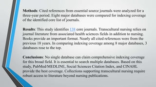 Methods: Cited references from essential source journals were analyzed for a
three-year period. Eight major databases were compared for indexing coverage
of the identified core list of journals.
Results: This study identifies 138 core journals. Transcultural nursing relies on
journal literature from associated health sciences fields in addition to nursing.
Books provide an important format. Nearly all cited references were from the
previous 18 years. In comparing indexing coverage among 8 major databases, 3
databases rose to the top.
Conclusions: No single database can claim comprehensive indexing coverage
for this broad field. It is essential to search multiple databases. Based on this
study, PubMed/MEDLINE, Social Sciences Citation Index, and CINAHL
provide the best coverage. Collections supporting transcultural nursing require
robust access to literature beyond nursing publications.
 