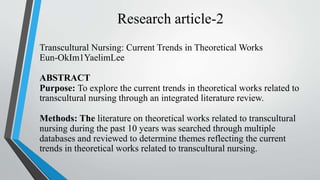 Research article-2
Transcultural Nursing: Current Trends in Theoretical Works
Eun-OkIm1YaelimLee
ABSTRACT
Purpose: To explore the current trends in theoretical works related to
transcultural nursing through an integrated literature review.
Methods: The literature on theoretical works related to transcultural
nursing during the past 10 years was searched through multiple
databases and reviewed to determine themes reflecting the current
trends in theoretical works related to transcultural nursing.
 
