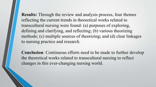 Results: Through the review and analysis process, four themes
reflecting the current trends in theoretical works related to
transcultural nursing were found: (a) purposes of exploring,
defining and clarifying, and reflecting; (b) various theorizing
methods; (c) multiple sources of theorizing; and (d) clear linkages
to nursing practice and research.
Conclusion: Continuous efforts need to be made to further develop
the theoretical works related to transcultural nursing to reflect
changes in this ever-changing nursing world.
 