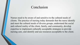 Conclusion
Nurses need to be aware of and sensitive to the cultural needs of
clients. The practice of nursing today demands that the nurse identify
and meet the cultural needs of diverse groups, understand the social
and cultural reality of the client, family, and community, develop
expertise to implement culturally acceptable strategies to provide
nursing care, and identify and use resources acceptable to the client.
 