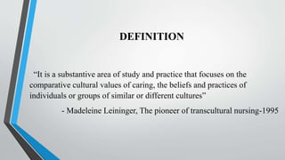 DEFINITION
“It is a substantive area of study and practice that focuses on the
comparative cultural values of caring, the beliefs and practices of
individuals or groups of similar or different cultures”
- Madeleine Leininger, The pioneer of transcultural nursing-1995
 