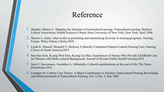 Reference
1. Murphy, Sharon C. Mapping the literature of transcultural nursing, Transcultural nursing, Medical
Library Association, Health Sciences Library State University of New York, New York, April 2006
2. Sharon A. Gates, what works in promoting and maintaining diversity in nursing programs, Nursing
Forum. Wiley Online Library.2018
3. Linda K. Darnell, Shondell V. Hickson, Culturally Competent Patient-Centred Nursing Care, Nursing
Clinics of North America.2015
4. Sun Hee Kim, Kyung Won Kim, Kyung Eui Bae, Experiences of Nurses Who Provide Childbirth Care
for Women with Multi-cultural Background, Journal of Korean Public Health Nursing.2014
5. Scott J. Saccomano, Geraldine A. Abbatiello, Cultural considerations at the end of life, The Nurse
Practitioner.2014
6. Leninger M. Culture Care Theory: A Major Contribution to Advance Transcultural Nursing Knowledge
and PracticesJournal of Transcultural Nursing, Vol. 13 No. 3, July 2002
 