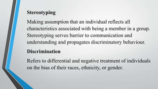 Stereotyping
Making assumption that an individual reflects all
characteristics associated with being a member in a group.
Stereotyping serves barrier to communication and
understanding and propagates discriminatory behaviour.
Discrimination
Refers to differential and negative treatment of individuals
on the bias of their races, ethnicity, or gender.
 