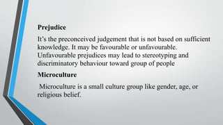 Prejudice
It’s the preconceived judgement that is not based on sufficient
knowledge. It may be favourable or unfavourable.
Unfavourable prejudices may lead to stereotyping and
discriminatory behaviour toward group of people
Microculture
Microculture is a small culture group like gender, age, or
religious belief.
 