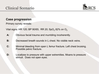 Clinical Scenario
Case progression
Primary survey reveals:
Vital signs: HR 120; BP 90/65; RR 20; SpO2 82% on O2
A: Obvious facial trauma and mumbling incoherently.
B: Decreased breath sounds in L chest. No visible neck veins.
C: Minimal bleeding from open L femur fracture. Left chest bruising.
Possible pelvic fracture.
D: Localizes to pressure with upper extremities. Moans to pressure
stimuli. Does not open eyes.
 
