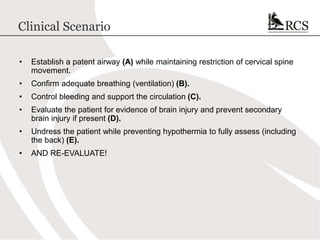 Clinical Scenario
• Establish a patent airway (A) while maintaining restriction of cervical spine
movement.
• Confirm adequate breathing (ventilation) (B).
• Control bleeding and support the circulation (C).
• Evaluate the patient for evidence of brain injury and prevent secondary
brain injury if present (D).
• Undress the patient while preventing hypothermia to fully assess (including
the back) (E).
• AND RE-EVALUATE!
 