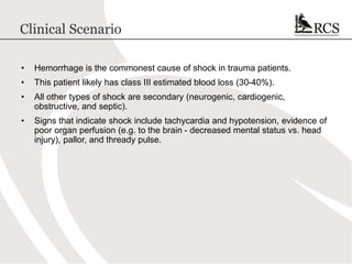 Clinical Scenario
• Hemorrhage is the commonest cause of shock in trauma patients.
• This patient likely has class III estimated blood loss (30-40%).
• All other types of shock are secondary (neurogenic, cardiogenic,
obstructive, and septic).
• Signs that indicate shock include tachycardia and hypotension, evidence of
poor organ perfusion (e.g. to the brain - decreased mental status vs. head
injury), pallor, and thready pulse.
 