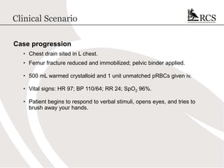 Clinical Scenario
Case progression
• Chest drain sited in L chest.
• Femur fracture reduced and immobilized; pelvic binder applied.
• 500 mL warmed crystalloid and 1 unit unmatched pRBCs given iv.
• Vital signs: HR 97; BP 110/64; RR 24; SpO2 96%.
• Patient begins to respond to verbal stimuli, opens eyes, and tries to
brush away your hands.
 