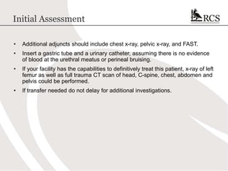 Initial Assessment
• Additional adjuncts should include chest x-ray, pelvic x-ray, and FAST.
• Insert a gastric tube and a urinary catheter, assuming there is no evidence
of blood at the urethral meatus or perineal bruising.
• If your facility has the capabilities to definitively treat this patient, x-ray of left
femur as well as full trauma CT scan of head, C-spine, chest, abdomen and
pelvis could be performed.
• If transfer needed do not delay for additional investigations.
 