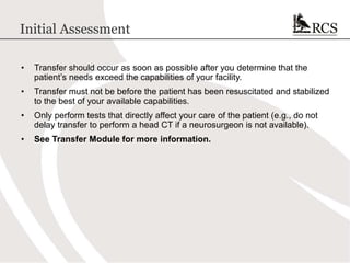Initial Assessment
• Transfer should occur as soon as possible after you determine that the
patient’s needs exceed the capabilities of your facility.
• Transfer must not be before the patient has been resuscitated and stabilized
to the best of your available capabilities.
• Only perform tests that directly affect your care of the patient (e.g., do not
delay transfer to perform a head CT if a neurosurgeon is not available).
• See Transfer Module for more information.
 