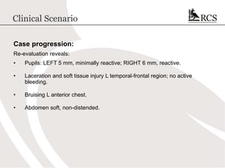 Clinical Scenario
Case progression:
Re-evaluation reveals:
• Pupils: LEFT 5 mm, minimally reactive; RIGHT 6 mm, reactive.
• Laceration and soft tissue injury L temporal-frontal region; no active
bleeding.
• Bruising L anterior chest.
• Abdomen soft, non-distended.
 