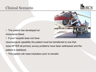 Clinical Scenario
• The patient has developed an
intracranial bleed.
• If your hospital does not have
neurosurgical capability the patient must be transferred to one that
does AFTER all primary survey problems have been addressed and the
patient is stabilized.
• This patient will need intubation prior to transfer.
 